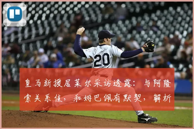 皇马新援居莱尔采访透露：与阿隆索关系佳，和姆巴佩有默契，解析更衣室融入之道