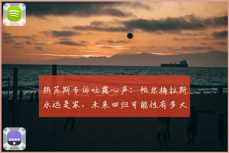 热苏斯专访吐露心声：帕尔梅拉斯永远是家，未来回归可能性有多大？