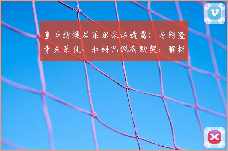皇马新援居莱尔采访透露：与阿隆索关系佳，和姆巴佩有默契，解析更衣室融入之道