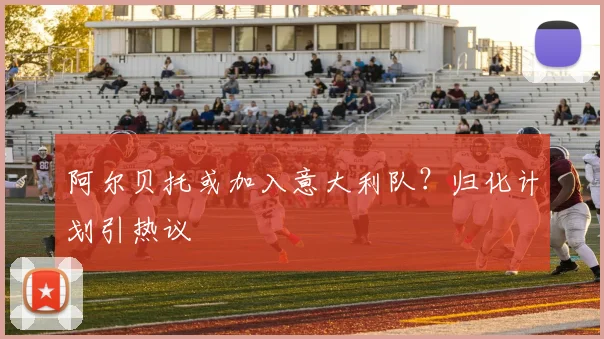 阿尔贝托或加入意大利队？归化计划引热议