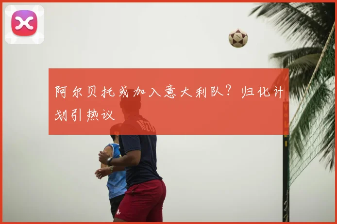 阿尔贝托或加入意大利队？归化计划引热议