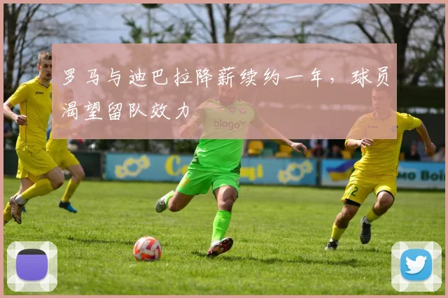罗马与迪巴拉降薪续约一年，球员渴望留队效力