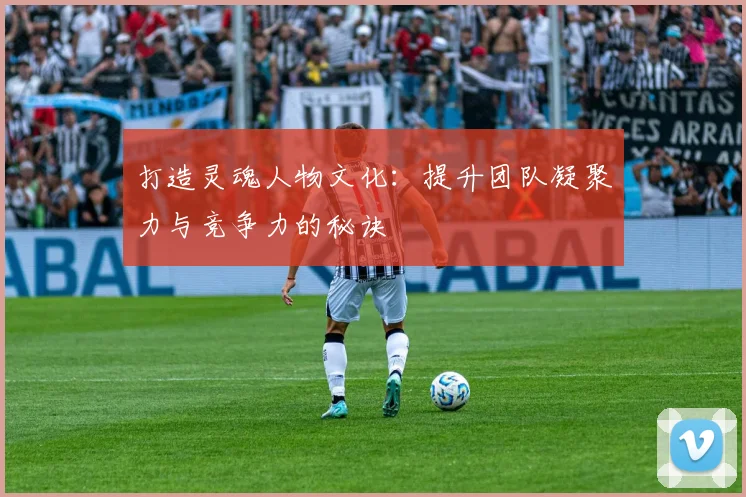 打造灵魂人物文化：提升团队凝聚力与竞争力的秘诀