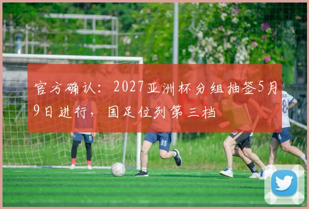 官方确认：2027亚洲杯分组抽签5月9日进行，国足位列第三档