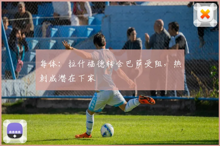 每体：拉什福德转会巴萨受阻，热刺成潜在下家