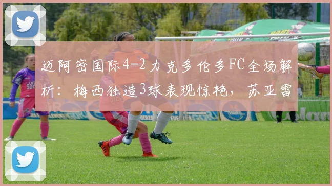 迈阿密国际4-2力克多伦多FC全场解析：梅西独造3球表现惊艳，苏亚雷斯关键进球